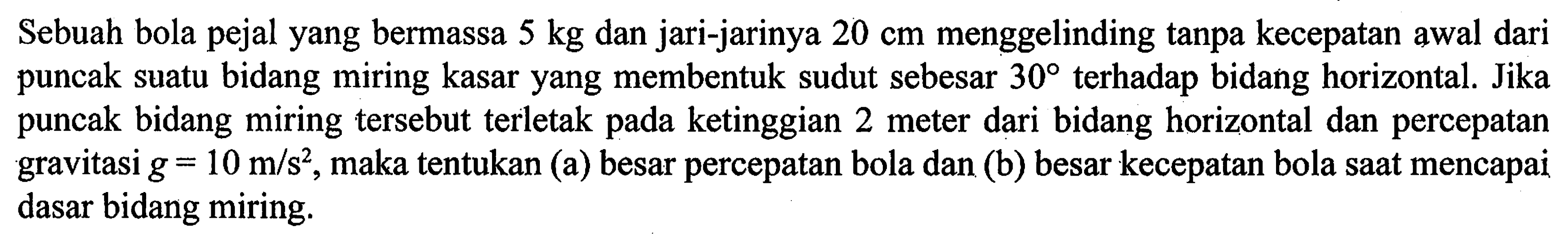 Sebuah bola pejal yang bermassa 5 kg dan jari-jarinya 20 cm menggelinding tanpa kecepatan awal dari puncak suatu bidang miring kasar yang membentuk sudut sebesar 30 terhadap bidang horizontal. Jika puncak bidang miring tersebut terletak pada ketinggian 2 meter dari bidang horizontal dan percepatan gravitasi g = 10 m/s^2, maka tentukan (a) besar percepatan bola dan (b) besar kecepatan bola saat mencapai dasar bidang miring.