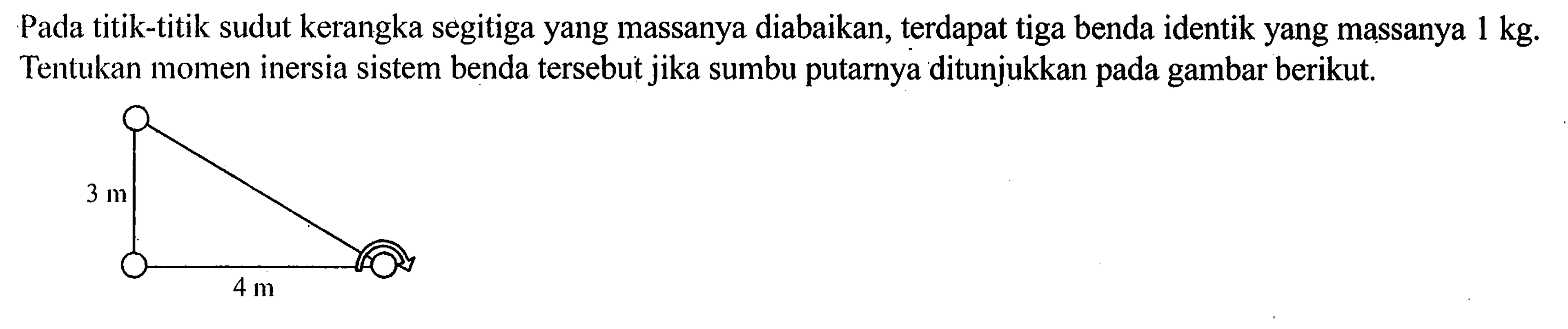 Pada titik-titik sudut kerangka segitiga yang massanya diabaikan, terdapat tiga benda identik yang massanya 1 kg. Tentukan momen inersia sistem benda tersebut jika sumbu putarnya ditunjukkan pada gambar berikut.3 m 4 m