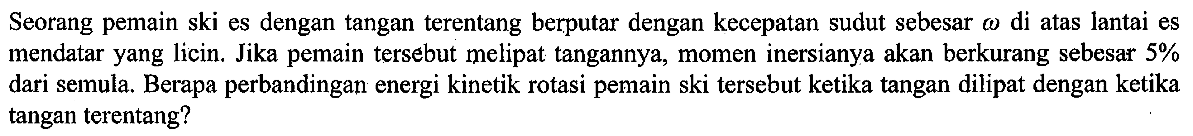 Seorang pemain ski es dengan tangan terentang berputar dengan kecepatan sudut sebesar omega di atas lantai es mendatar yang licin. Jika pemain tersebut melipat tangannya, momen inersianya akan berkurang sebesar 5% dari semula. Berapa perbandingan energi kinetik rotasi pemain ski tersebut ketika tangan dilipat dengan ketika tangan terentang?