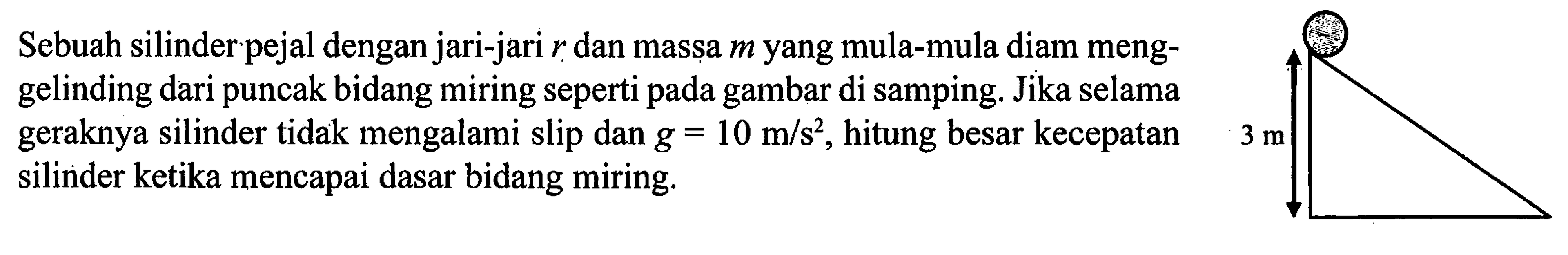 Sebuah silinder pejal dengan jari-jari r dan massa m yang mula-mula diam meng- gelinding dari puncak bidang miring seperti pada gambar di samping. Jika selama geraknya silinder tidak mengalami slip dan g = 10 m/s^2, hitung besar kecepatan silinder ketika mencapai dasar bidang miring.