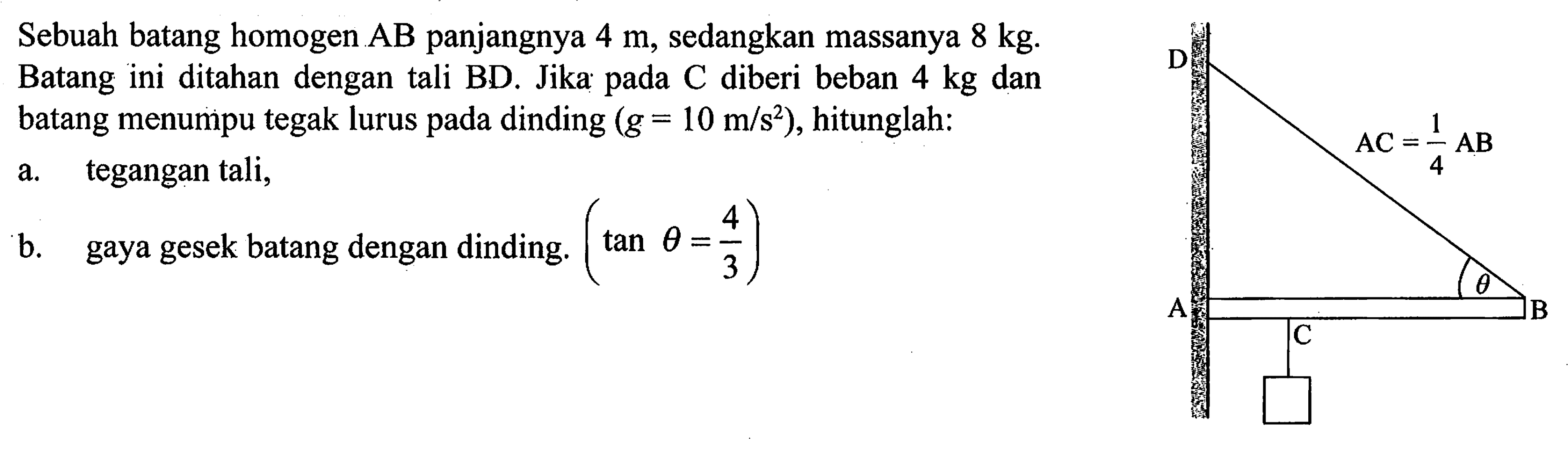 Sebuah batang homogen AB panjangnya 4 m, sedangkan massanya 8 kg. Batang ini ditahan dengan tali BD. Jika pada C diberi beban 4 kg dan batang menumpu tegak lurus pada dinding (g = 10 m/s^2), hitunglah: 
D AC = 1/4 AB theta A B C
a. tegangan tali, 
b. gaya gesek batang dengan dinding. (tan theta = 4/3) 