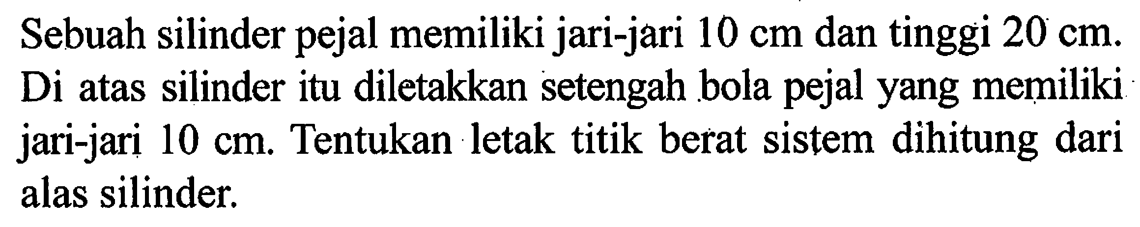 Sebuah silinder pejal memiliki jari-jari 10 cm dan tinggi 20 cm. Di atas silinder itu diletakkan setengah bola pejal yang memiliki jari-jari 10 cm. Tentukan letak titik berat sistem dihitung dari alas silinder.