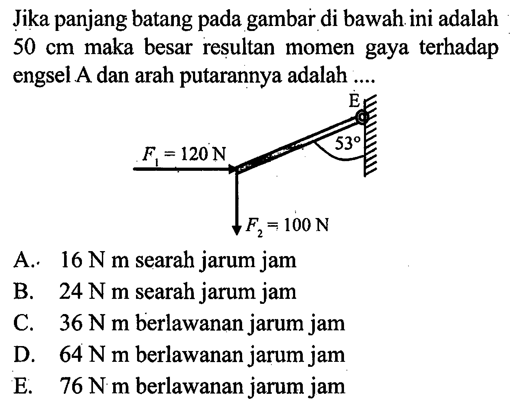 Jika panjang batang pada gambar di bawah ini adalah 50 cm maka besar resultan momen gaya terhadap engsel A dan arah putarannya adalah .... E 53 F1=120 N F2=100 N A. 16 N m searah jarum jam B. 24 Nm searah jarum jam C. 36 N m berlawanan jarum jam D. 64 N m berlawanan jarum jam E. 76 N m berlawanan jarum jam