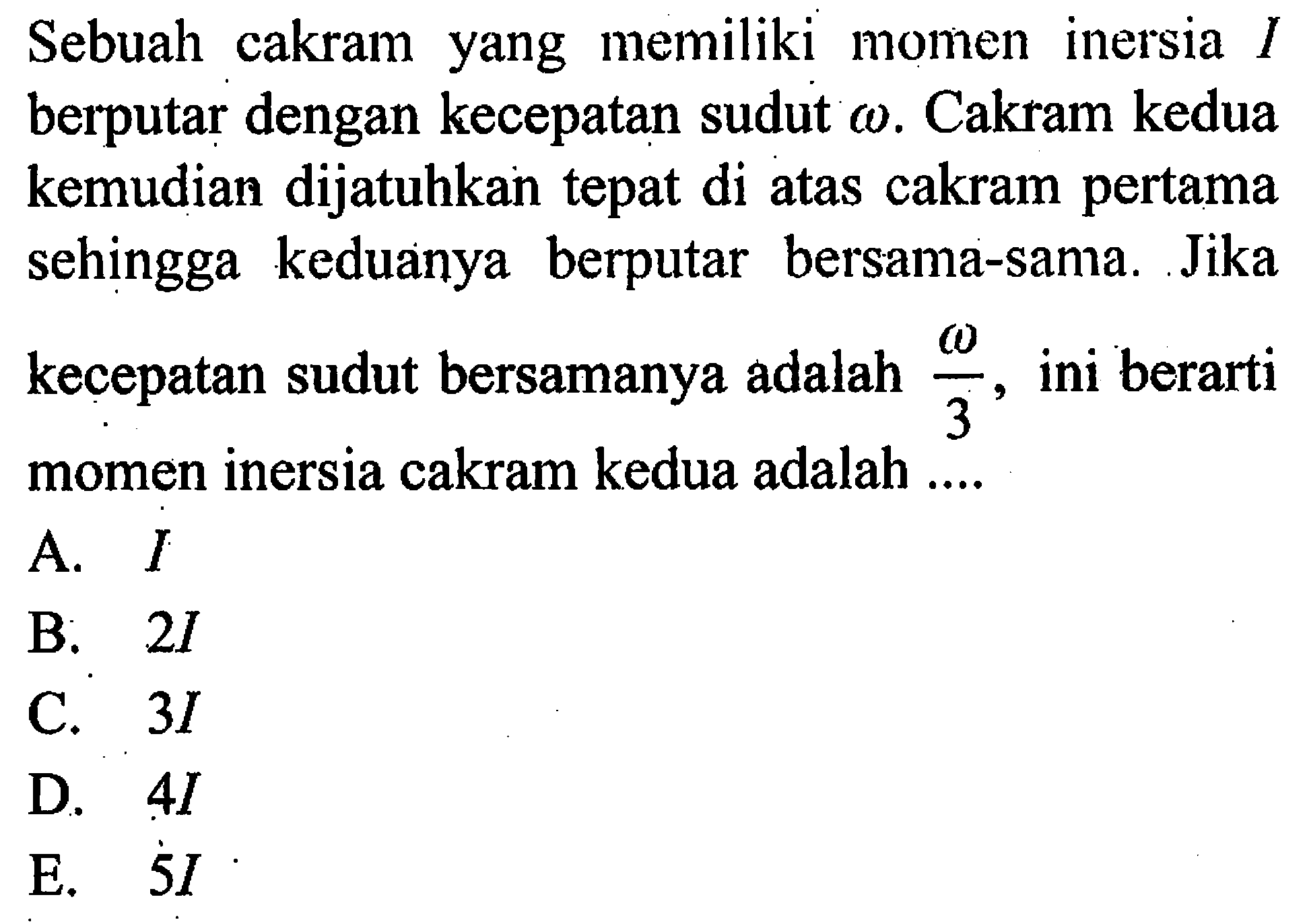 Sebuah cakram yang memiliki momen inersia I berputar dengan kecepatan sudut omega. Cakram kedua kemudian dijatuhkan tepat di atas cakram pertama sehingga keduanya berputar bersama-sama. Jika kecepatan sudut bersamanya adalah omega/3, ini berarti momen inersia cakram kedua adalah ....