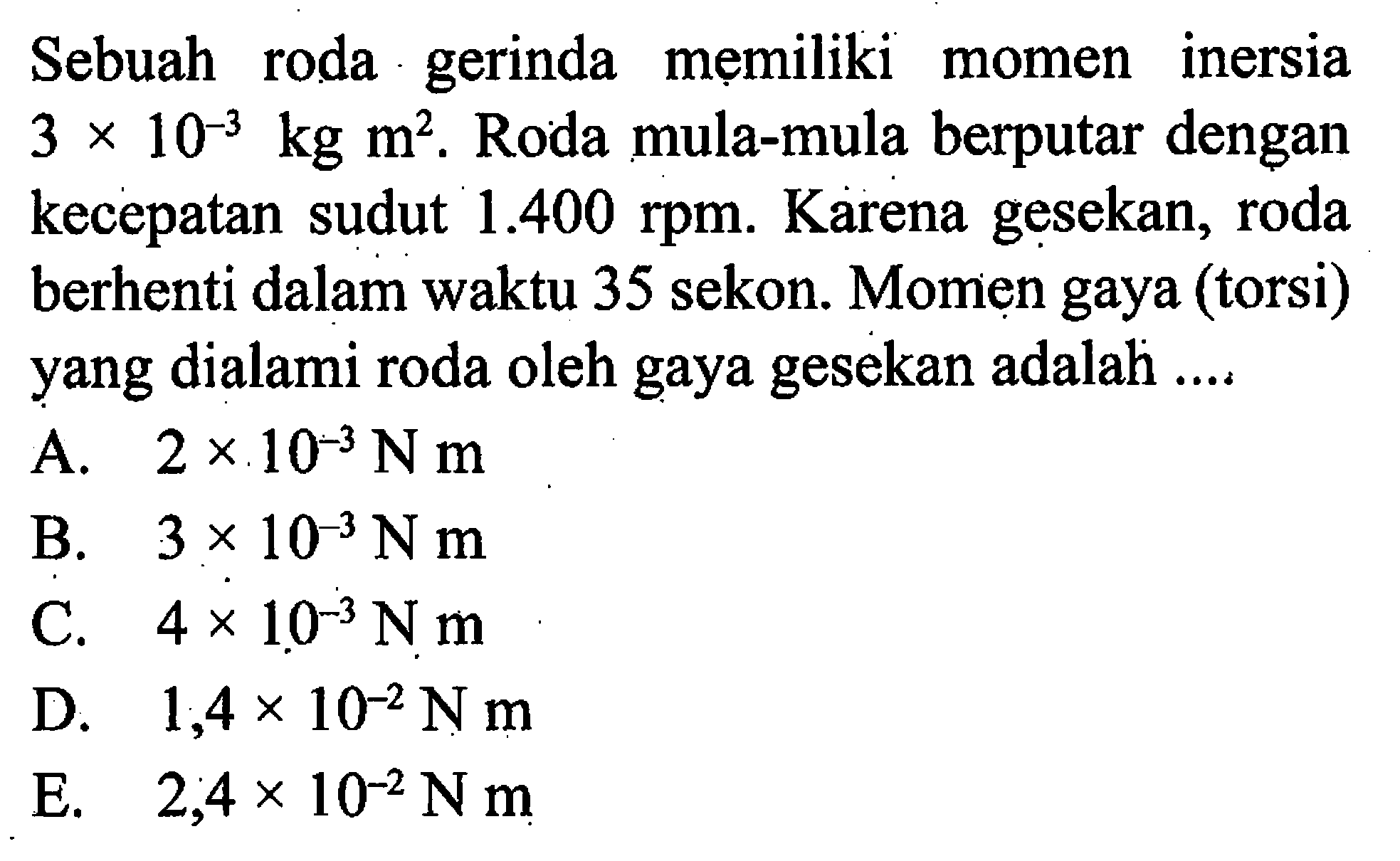 Sebuah roda gerinda memiliki momen inersia 3 x 10^(-3) kg m^2. Roda mula-mula berputar dengan kecepatan sudut 1.400 rpm. Karena gesekan, roda berhenti dalam waktu 35 sekon. Momen gaya (torsi) yang dialami roda oleh gaya gesekan adalah .... 