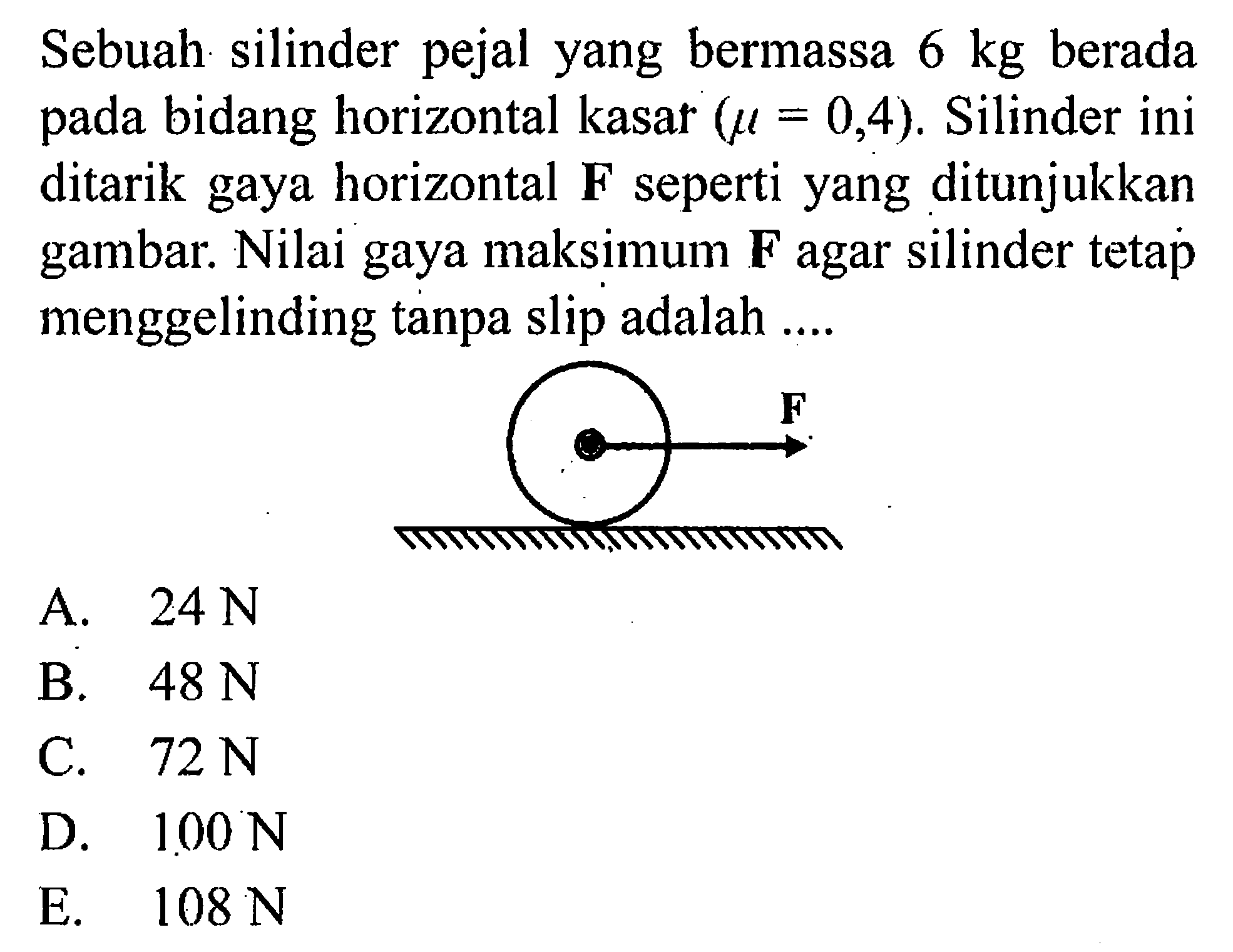 Sebuah silinder pejal yang bermassa 6 kg berada pada bidang horizontal kasar (mu =0,4). Silinder ini ditarik gaya horizontal F seperti yang ditunjukkan gambar. Nilai gaya maksimum F agar silinder tetap menggelinding tanpa slip adalah .... F 