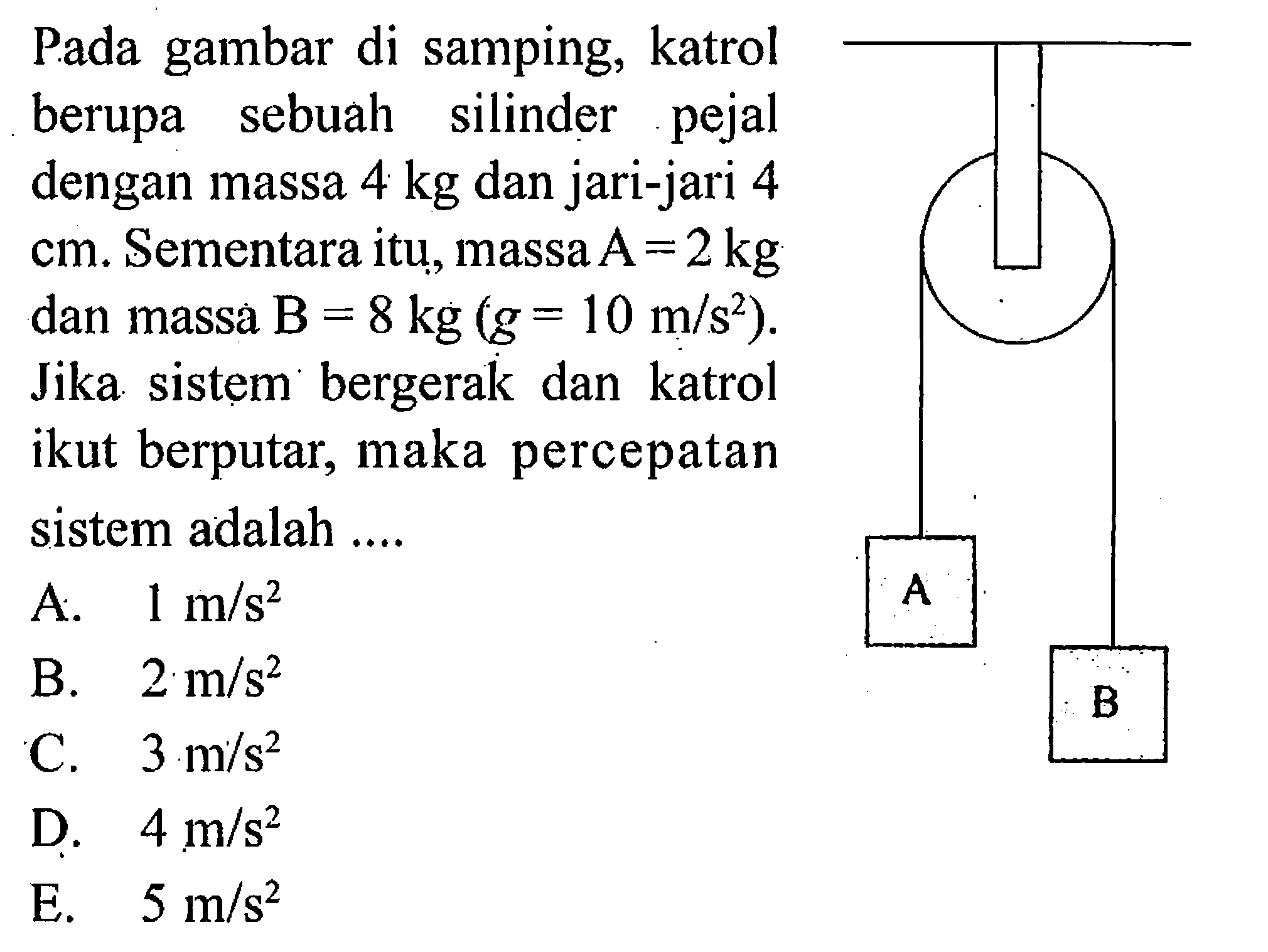 Pada gambar di samping, katrol berupa sebuah silinder pejal dengan massa  4 kg  dan jari-jari 4  cm. Sementara itu, massa  A=2 kg  dan massa  B=8 kg(g=10 m/s^2). Jika sistem bergerak dan katrol ikut berputar, maka percepatan sistem adalah ....