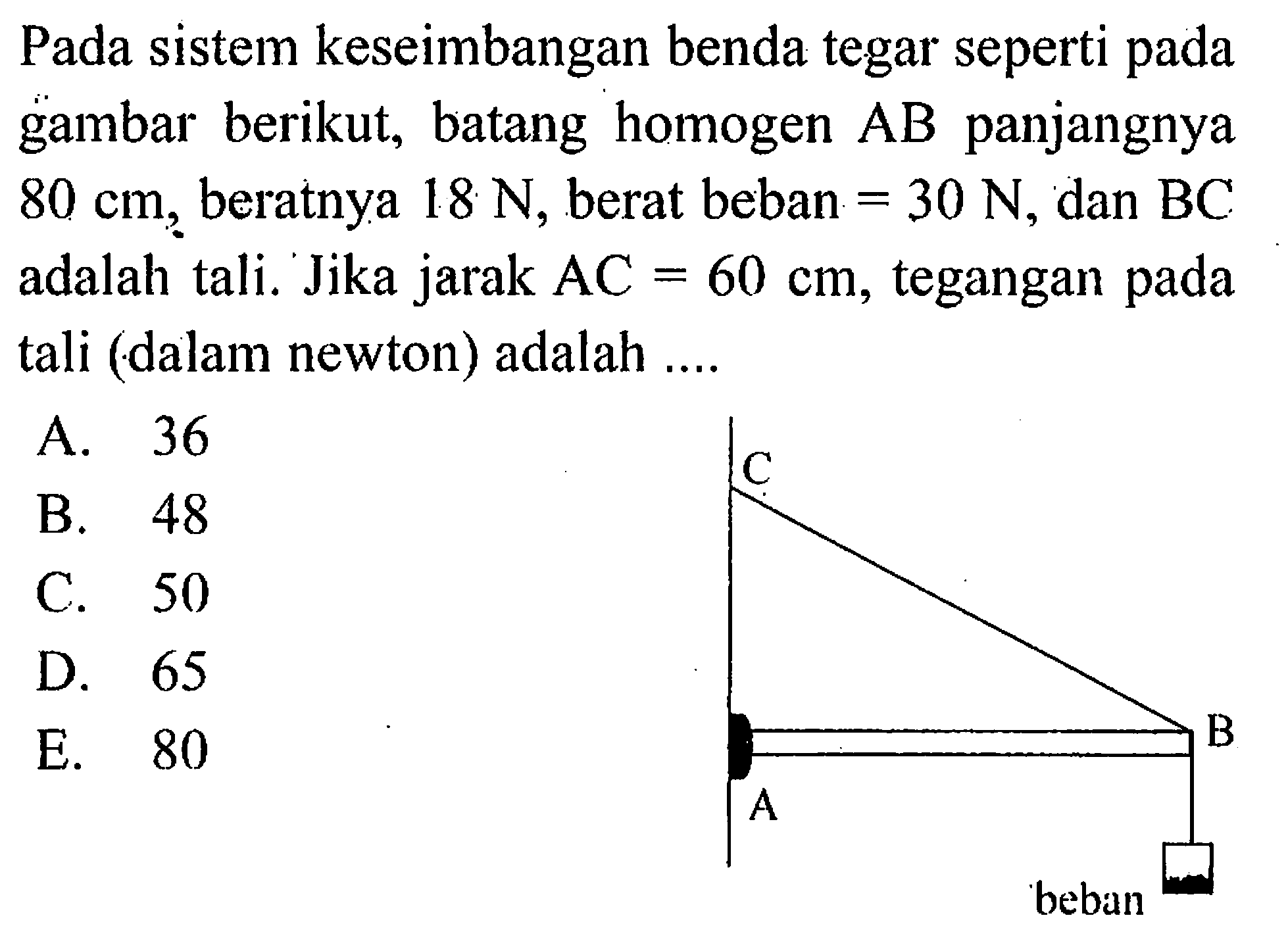 Pada sistem keseimbangan benda tegar seperti pada gambar berikut, batang homogen AB panjangnya 80 cm, beratnya 18 N, berat beban = 30 N dan BC adalah tali. Jika jarak AC = 60 cm, tegangan pada tali (dalam newton) adalah ... A B C beban