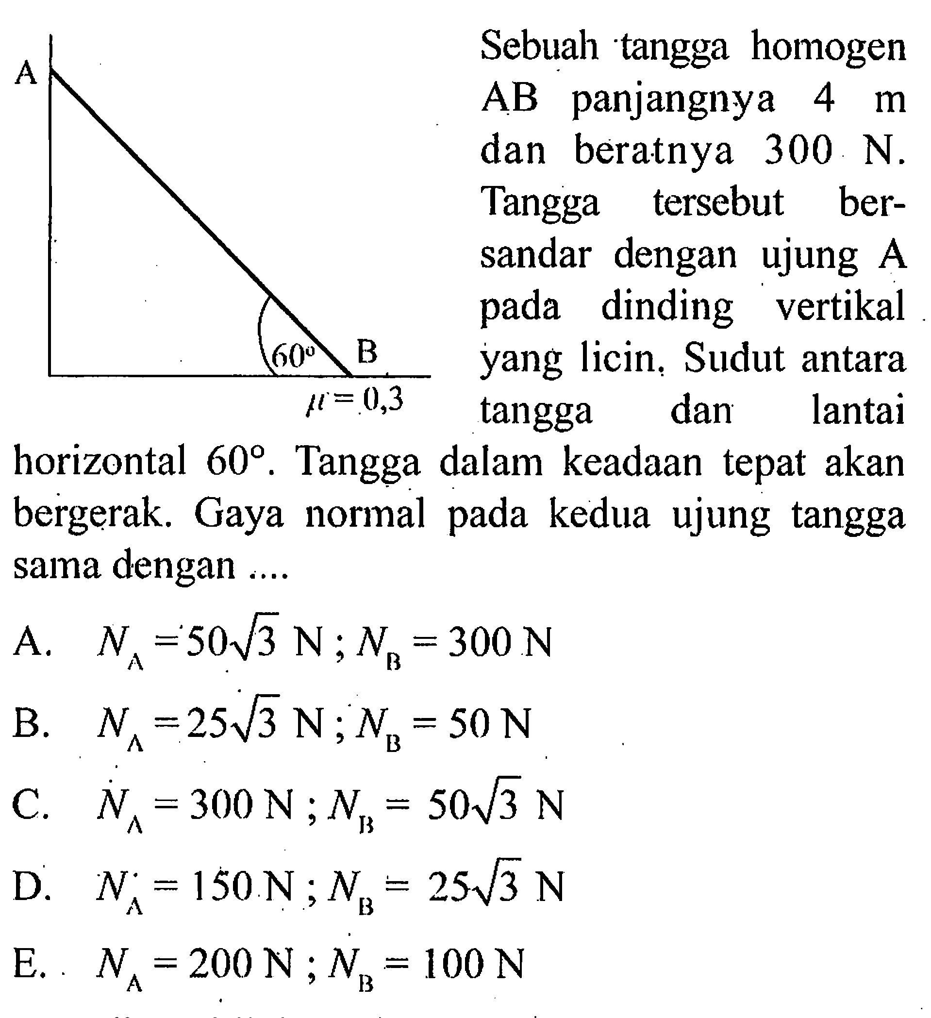 Sebuah tangga homogen AB panjangnya  4 m  dan beratnya  300 N. Tangga tersebut bersandar dengan ujung  A  pada dinding vertikal yang licin. Sudut antara tangga dan lantaihorizontal  60. Tangga dalam keadaan tepat akan bergerak. Gaya normal pada kedua ujung tangga sama dengan ....