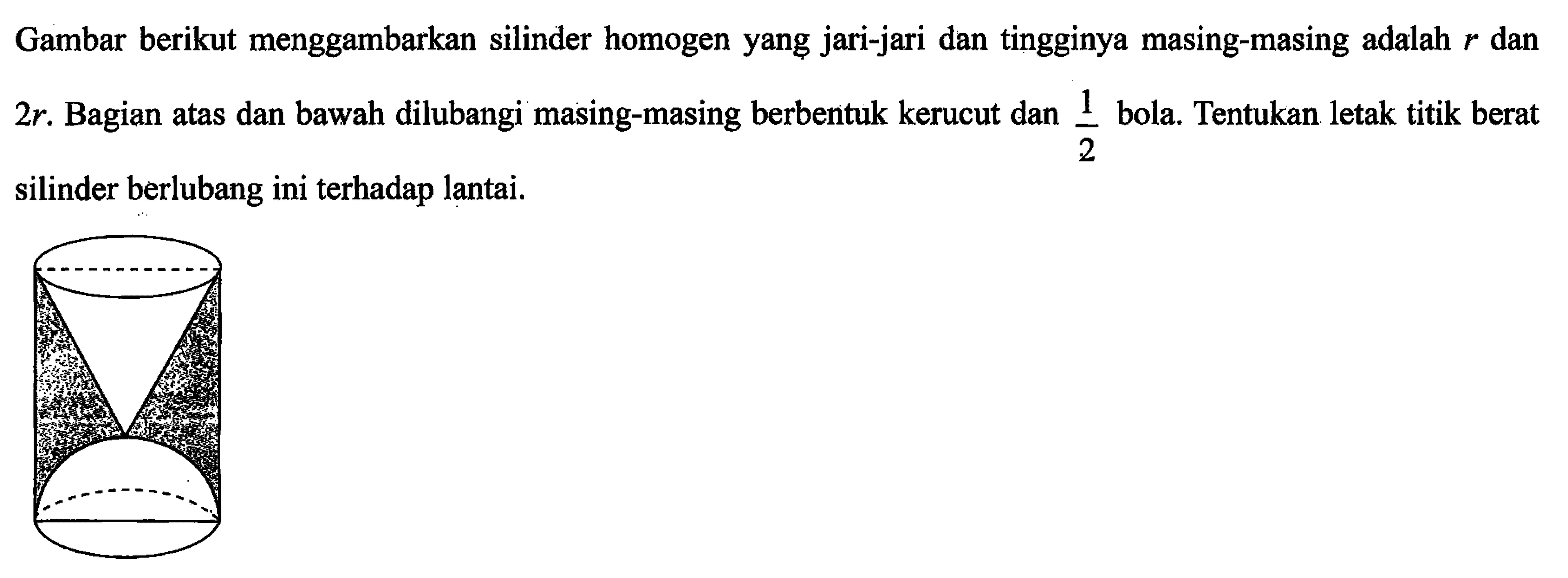 Gambar berikut menggambarkan silinder homogen yang jari-jari dan tingginya masing-masing adalah r dan 2r. Bagian atas dan bawah dilubangi masing-masing berbentuk kerucut dan 1/2 bola. Tentukan letak titik berat silinder berlubang ini terhadap lantai.