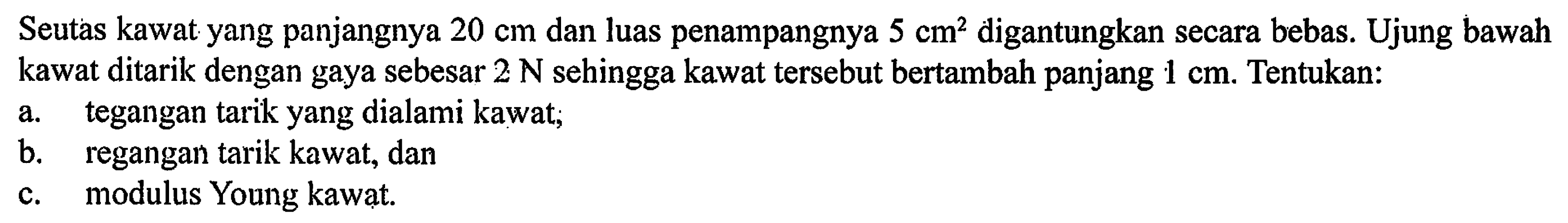 Seutas kawat yang panjangnya 20 cm dan luas penampangnya 5 digantungkan secara bebas. Ujung bawah kawat ditarik dengan gaya sebesar 2 N sehingga kawat tersebut bertambah panjang 1 cm. Tentukan: a. tegangan tarik yang dialami kawat; b. regangan tarik kawat, dan C. modulus Young kawat.