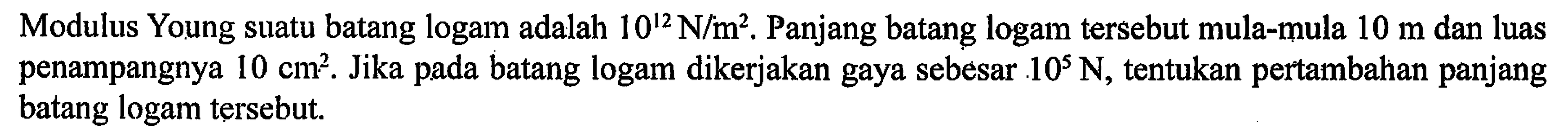 Modulus Young suatu batang logam adalah 10^12 N/m^2. Panjang batang logam tersebut mula-mula 10 m dan luas penampangnya 10 cm^2. Jika pada batang logam dikerjakan gaya sebesar 10^5 N, tentukan pertambahan panjang batang logam tersebut.