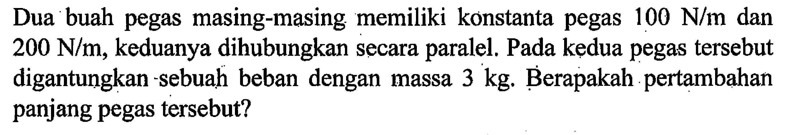 Dua buah pegas masing-masing memiliki konstanta pegas 100 N/m dan 200 N/m, keduanya dihubungkan secara paralel. Pada kedua pegas tersebut digantungkan sebuah beban dengan massa 3 kg. Berapakah pertambahan panjang pegas tersebut? 