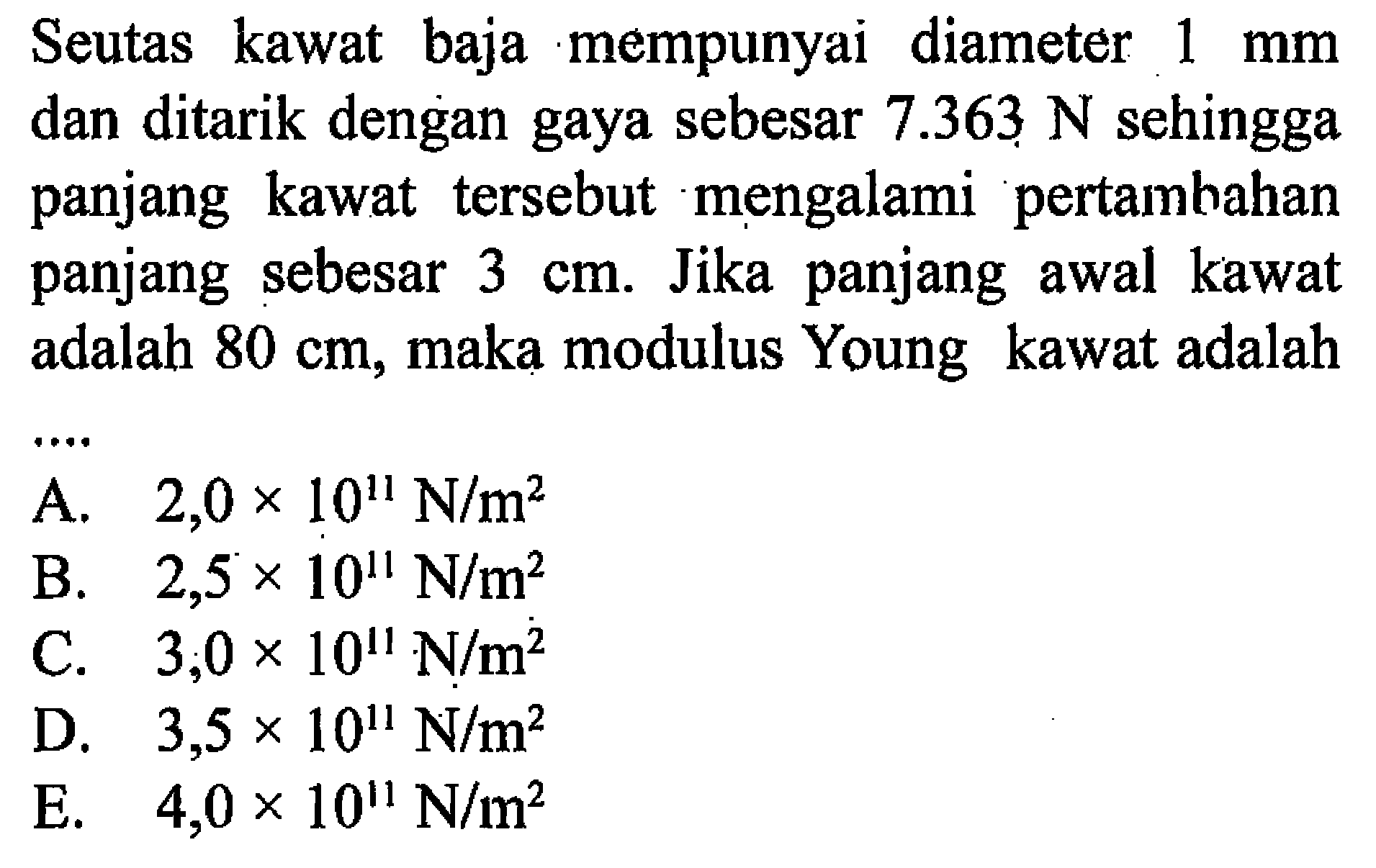 Seutas kawat baja mempunyai diameter  1 mm  dan ditarik dengan gaya sebesar  7.363 N  sehingga panjang kawat tersebut mengalami pertambahan panjang sebesar 3 cm. Jika panjang awal kawat adalah  80 cm, maka modulus Young kawat adalah ... 
