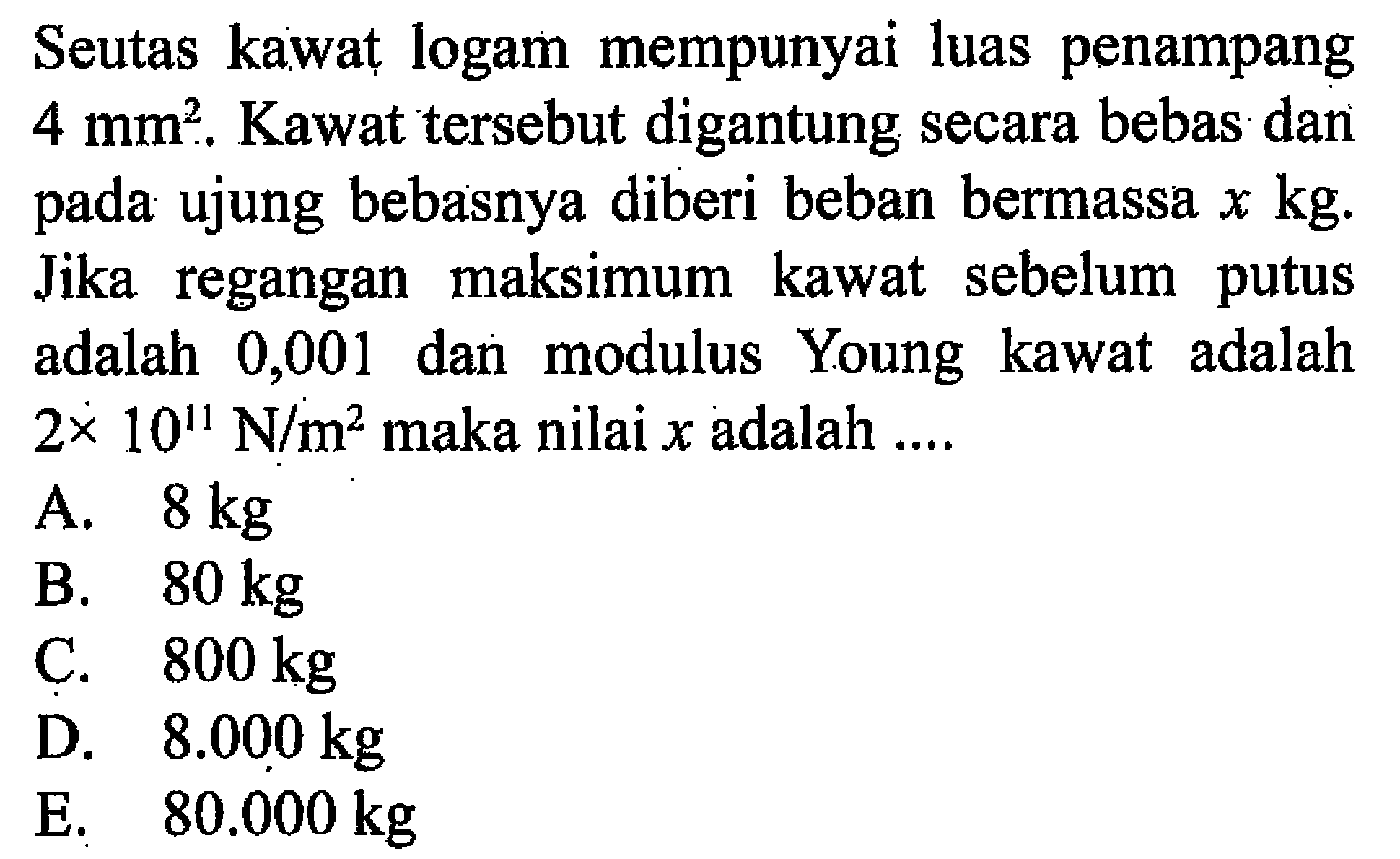 Seutas kawat logam mempunyai luas penampang 4 mm^2.  Kawat tersebut digantung secara bebas dan pada ujung bebasnya diberi beban bermassa  x kg. Jika regangan maksimum kawat sebelum putus adalah 0,001 dan modulus Young kawat adalah 2 x 10^11 N/m^2  maka nilai  x  adalah .... 