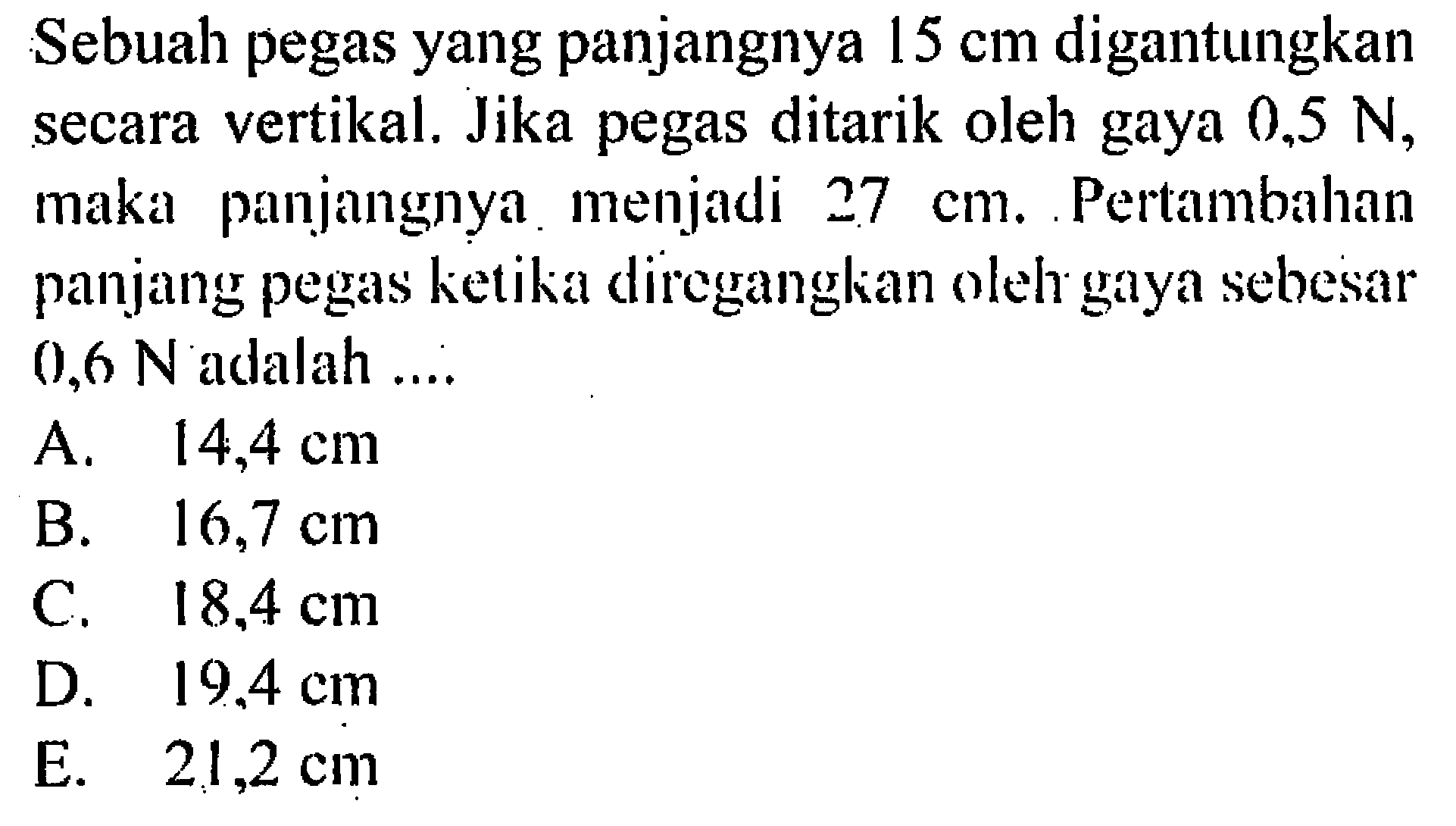 Sebuah pegas yang panjangnya 15 cm digantungkan secara vertikal. Jika pegas ditarik oleh gaya 0,5 N, maka panjangnya menjadi 27 cm. Pertambahan panjang pegas ketika direganglian oleh gaya sebesar 0,6 N adalah .... 
