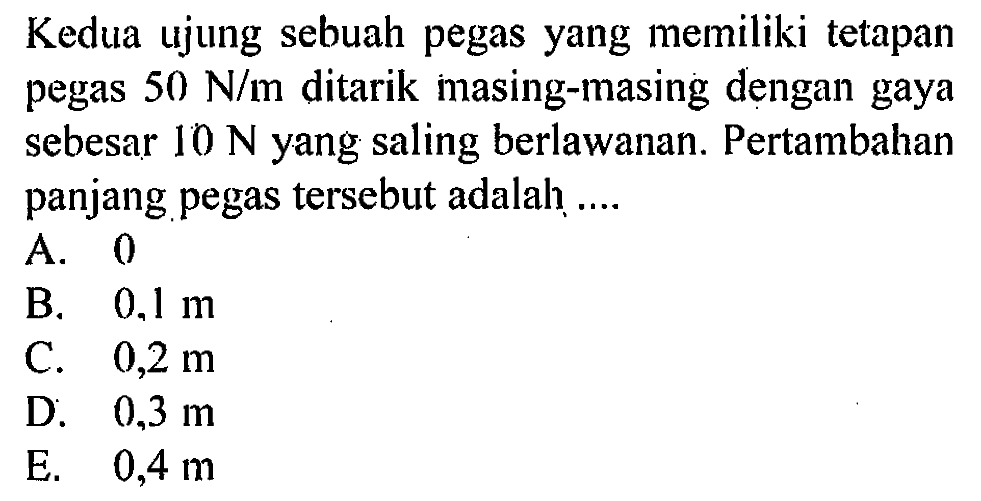 Kedua ujung sebuah pegas yang memiliki tetapan pegas 50 N/m ditarik masing-masing dengan gaya sebesar 10 N yang saling berlawanan. Pertambahan panjang pegas tersebut adalah ...