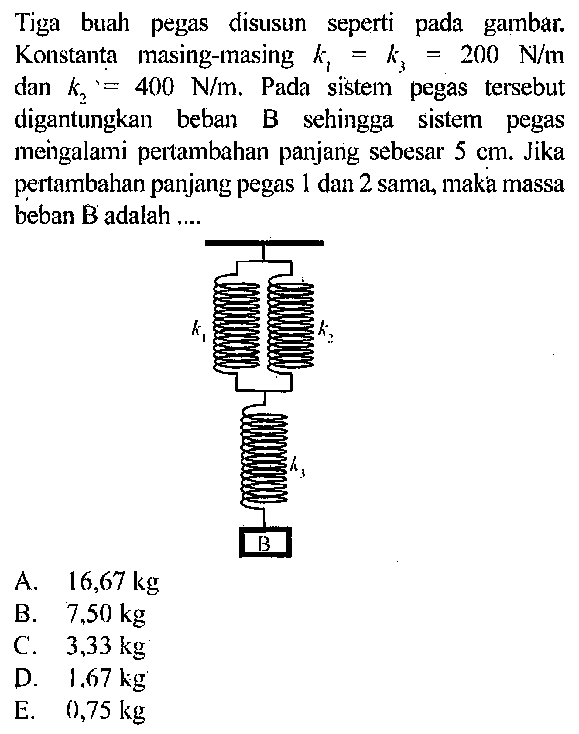 Tiga buah pegas disusun seperti pada gambar. Konstanta masing-masing  k1=k3=200 N/m dan k2=400 N/m. Pada sistem pegas tersebut digantungkan beban B sehingga sistem pegas mengalami pertambahan panjang sebesar  5 cm . Jika pertambahan panjang pegas 1 dan 2 sama, maka massa beban  B  adalah ....