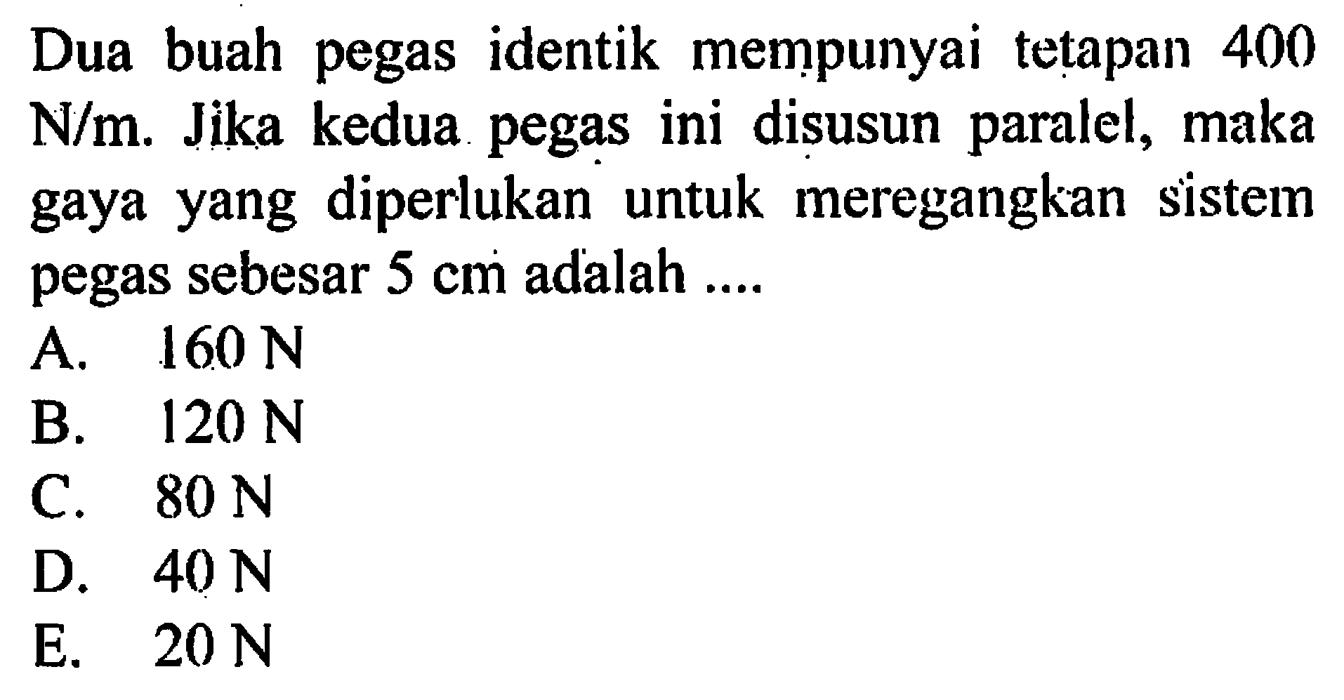 Dua buah pegas identik mempunyai tetapan 400 N/m. Jika kedua pegas ini disusun paralel, maka gaya yang diperlukan untuk meregangkan sistem pegas sebesar 5 cm adalah .... 