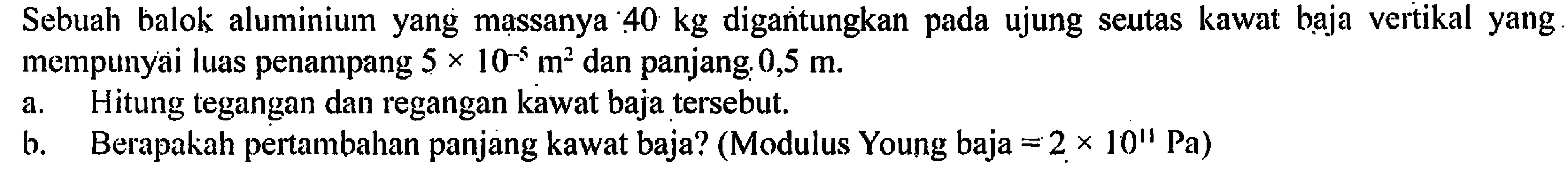 Sebuah balok aluminium yang massanya 40 kg digantungkan pada ujung seutas kawat baja vertikal yang mempunyai luas penampang 5 x 10^-5 m^2 dan panjang 0,5 m. A.Hitung tegangan dan regangan kawat baja tersebut? B. Berapakah pertambahan panjang kawat baja? (Modulus Young baja = 2 x 10" Pa)