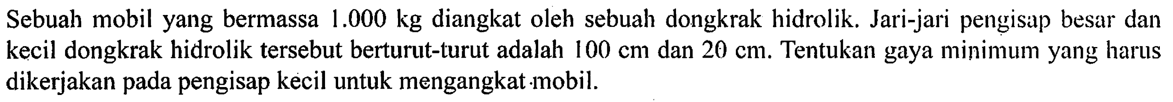 Sebuah mobil yang bermassa 1.000 kg diangkat oleh sebuah dongkrak hidrolik. Jari-jari pengisap besar dan kecil dongkrak hidrolik tersebut berturut-turut adalah 100 cm dan 20 cm. Tentukan gaya minimum yang harus dikerjakan pada pengisap kecil untuk mengangkat mobil.