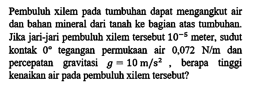 Pembuluh xilem pada tumbuhan dapat mengangkut air dan bahan mineral dari tanah ke bagian atas tumbuhan. Jika jari-jari pembuluh xilem tersebut 10^-5 meter, sudut kontak 0 tegangan permukaan air 0,072 N/m dan percepatan gravitasi g=10 m/s^2 , berapa tinggi kenaikan air pada pembuluh xilem tersebut? 