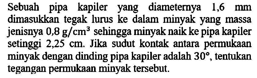 Sebuah pipa kapiler yang diameternya 1,6 mm dimasukkan tegak lurus ke dalam minyak yang massa jenisnya 0,8 g/cm^3 sehingga minyak naik ke pipa kapiler setinggi 2,25 cm. Jika sudut kontak antara permukaan minyak dengan dinding pipa kapiler adalah 30, tentukan tegangan permukaan minyak tersebut.