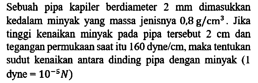 Sebuah pipa kapiler berdiameter 2 mm dimasukkan kedalam  minyak yang massa jenisnya 0,8 g/cm^3. Jika tinggi kenaikan  minyak pada pipa tersebut 2 cm dan tegangan permukaan saat itu 160 dyne/cm, maka tentukan sudut kenaikan antara dinding pipa dengan minyak (1 dyne = 10^(-5) N)