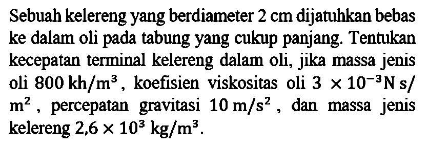 Sebuah kelereng yang berdiameter 2 cm dijatuhkan bebas ke dalam oli pada tabung yang cukup panjang. Tentukan kecepatan terminal kelereng dalam oli, jika massa jenis oli 800 kh/m^3, koefisien viskositas oli 3 x 10^(-3) N s/m^2, percepatan gravitasi 10 m/s^2, dan massa jenis kelereng 2,6 x 10^3 kg/m^3.