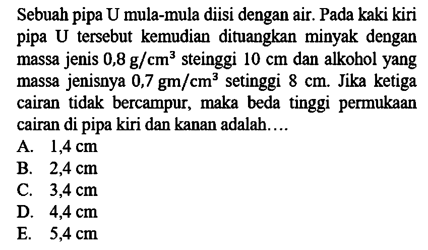 Sebuah pipa U mula-mula diisi dengan air. Pada kaki kiri pipa U tersebut kemudian dituangkan minyak dengan massa jenis 0,8 g/cm^3 steinggi 10 cm  dan alkohol yang massa jenisnya 0,7 gm/cm^3 setinggi 8 cm. Jika ketiga cairan tidak bercampur, maka beda tinggi permukaan cairan di pipa kiri dan kanan adalah....