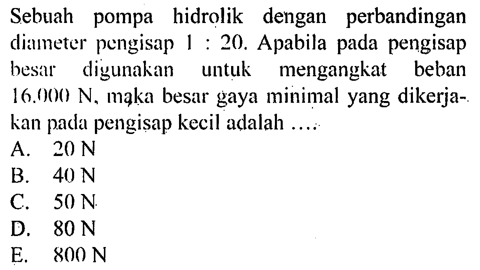 Sebuah pompa hidrolik dengan perbandingan diameter pengisap 1 : 20. Apabila pada pengisap besar digunakan untuk mengangkat beban 16.000 N, maka besar gaya minimal yang dikerjakan pada pengisap kecil adalah .... 