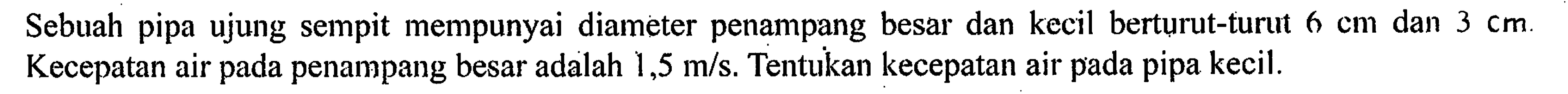 Sebuah pipa ujung sempit mempunyai diameter penampang besar dan kecil berturut-turut dan 6 cm dan 3 cm. Kecepatan air pada penampang besar adalah 1,5 m/s. Tentukan kecepatan air pada pipa kecil.