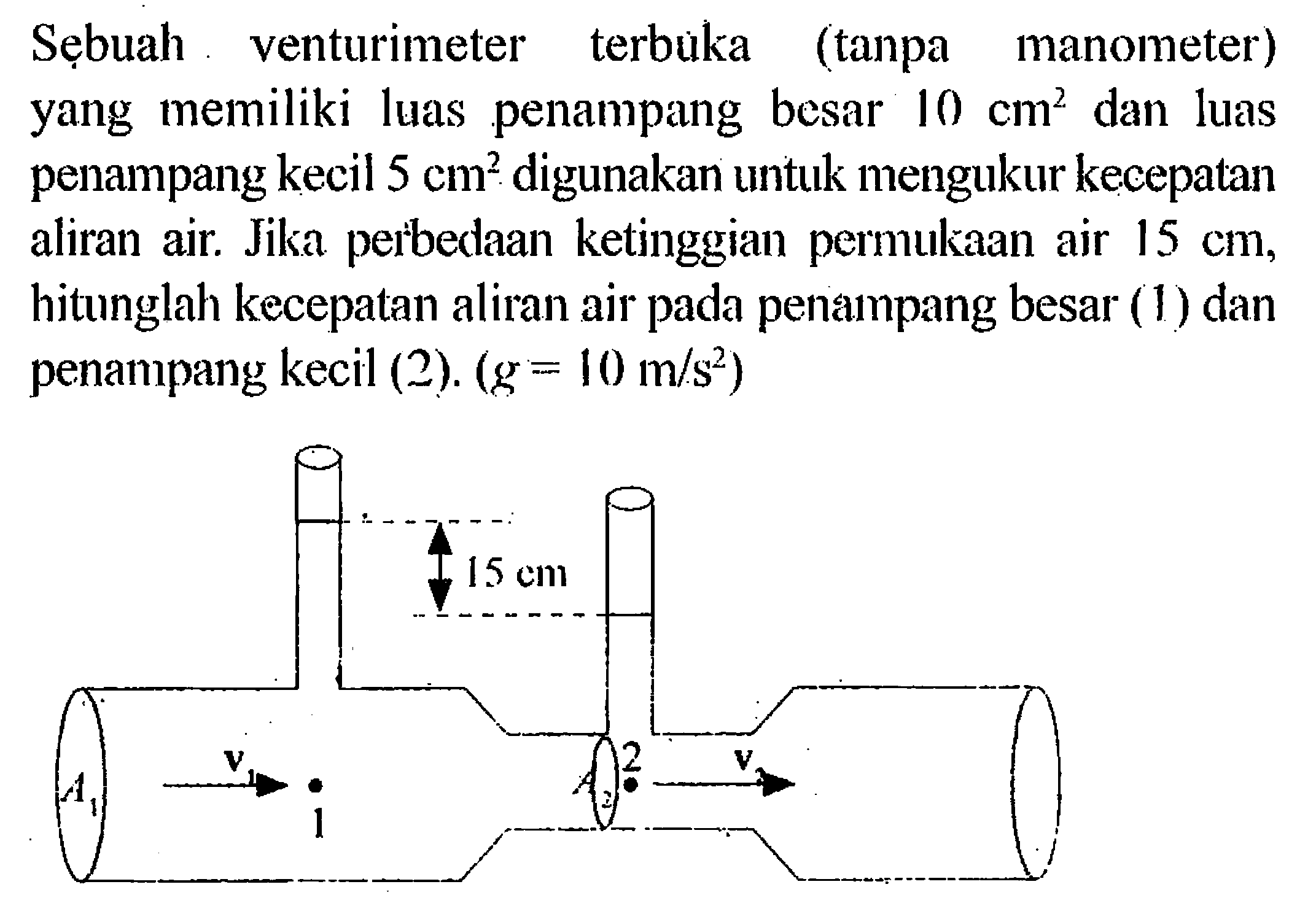 Sẹbuah venturimeter terbuka (tanpa manometer) yang memiliki luas penampang besar 10 cm^2 dan luas penampang kecil 5 cm^2  digunakan untuk mengukur kecepatan aliran air. Jika perbedaan ketinggian permukaan air 15 cm, hitunglah kecepatan aliran air pada penampang besar (1) dan penampang kecil (2). (g=10 m/s^2). 15 cm 2 v v A1 1