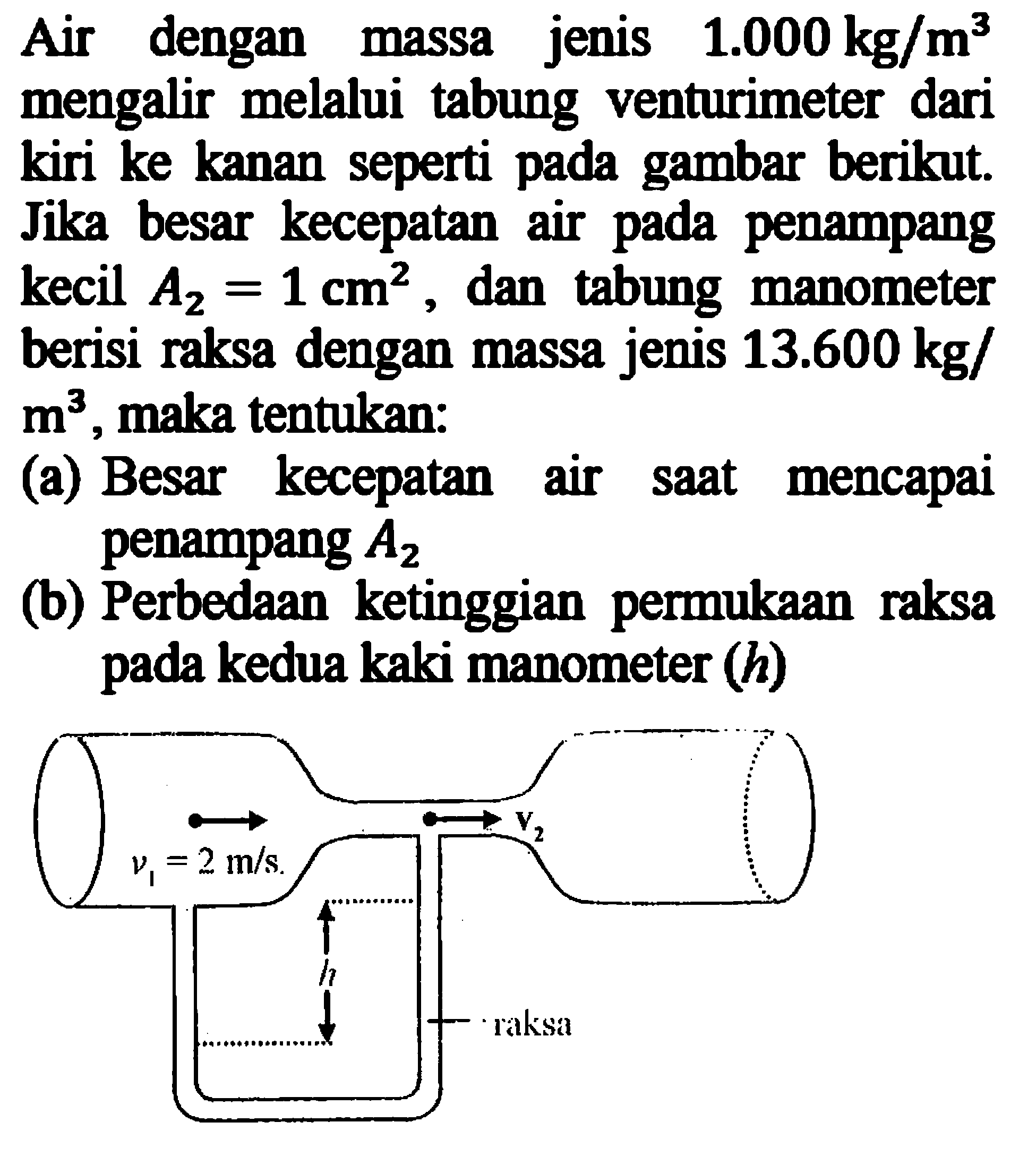 Air dengan massa jenis 1.000 kg/m^3 mengalir melalui tabung venturimeter dari kiri ke kanan seperti pada gambar berikut. Jika besar kecepatan air pada penampang kecil A2=1 cm^2, dan tabung manometer berisi raksa dengan massa jenis 13.600 kg/ m^3, maka tentukan: v1=2m/s v2 h raksa(a) Besar kecepatan air saat mencapai penampang A2 (b) Perbedaan ketinggian permukaan raksa pada kedua kaki manometer (h) 