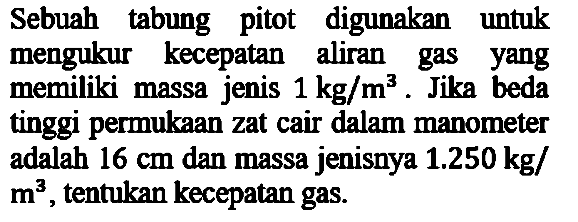 Sebuah tabung pitot digunakan untuk mengukur kecepatan aliran gas yang memiliki massa jenis  1 kg/m^3 . Jika beda tinggi permukaan zat cair dalam manometer adalah  16 cm  dan massa jenisnya  1.250 kg/m^3 , tentukan kecepatan gas.