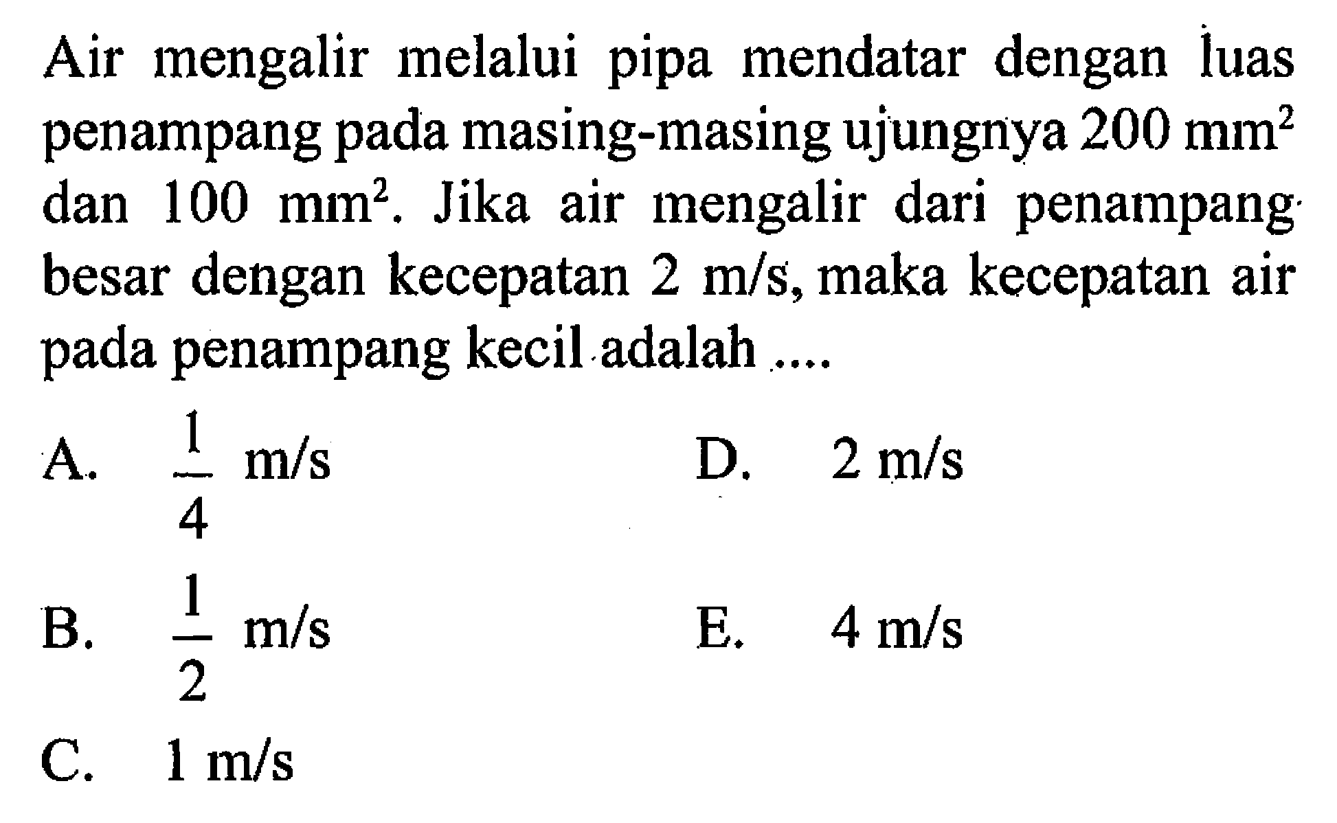 Air mengalir melalui pipa mendatar dengan luas penampang pada masing-masing ujungnya 200 mm^2  dan 100 mm^2. Jika air mengalir dari penampang besar dengan kecepatan 2 m/s, maka kecepatan air pada penampang kecil adalah ....