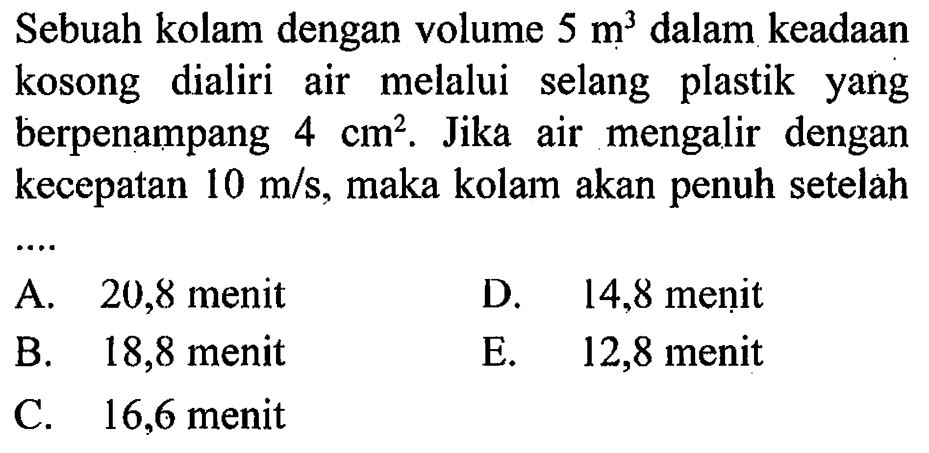 Sebuah kolam dengan volume 5 m^3 dalam keadaan kosong dialiri air melalui selang plastik yang berpenampang 4 cm^2. Jika air mengalir dengan kecepatan 10 m/s , maka kolam akan penuh setelah