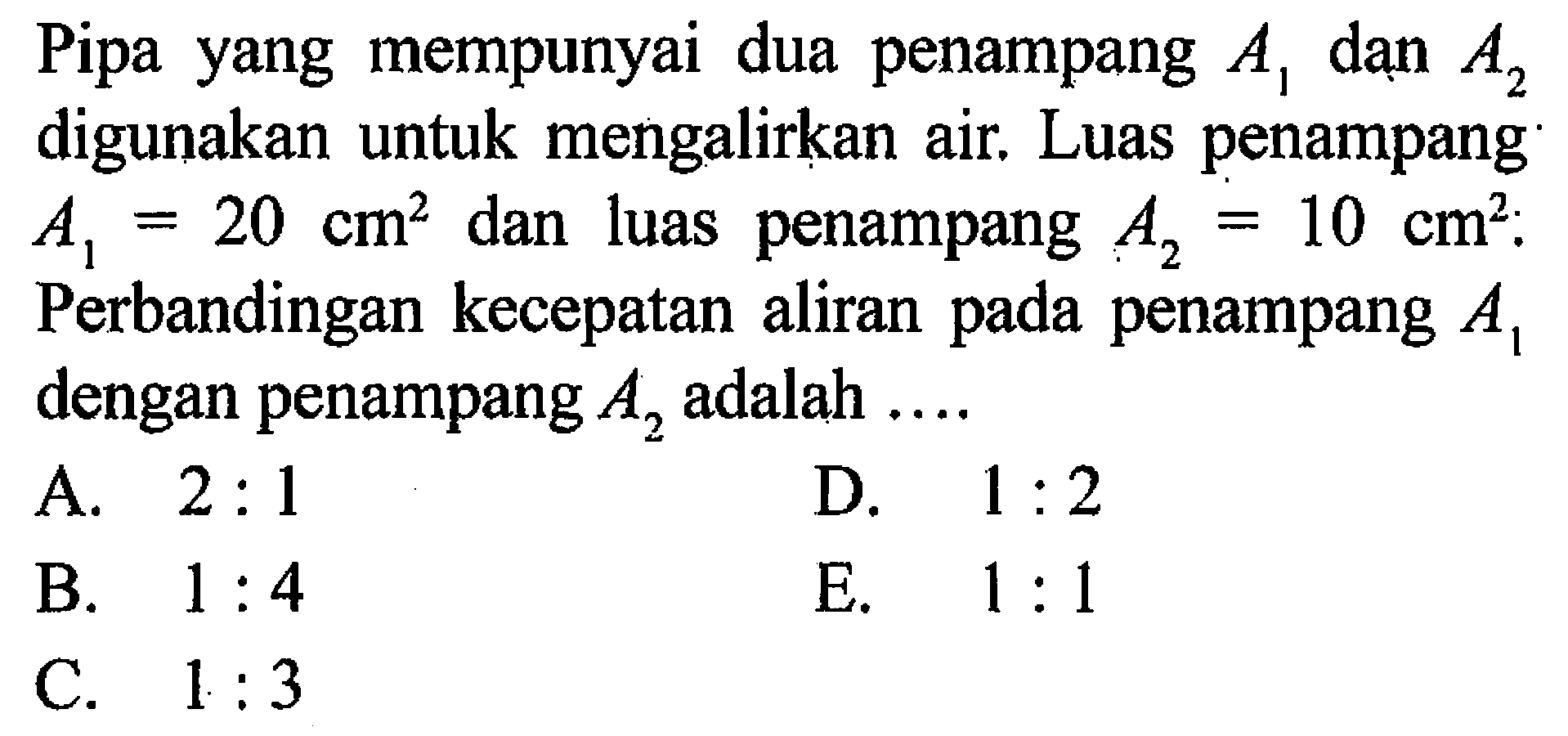 Pipa yang mempunyai dua penampang A1 dan A2 digunakan untuk mengalirkan air. Luas penampang A1=20 cm^2 dan luas penampang A2=10 cm^2. Perbandingan kecepatan aliran pada penampang A1 dengan penampang A2 adalah .... 