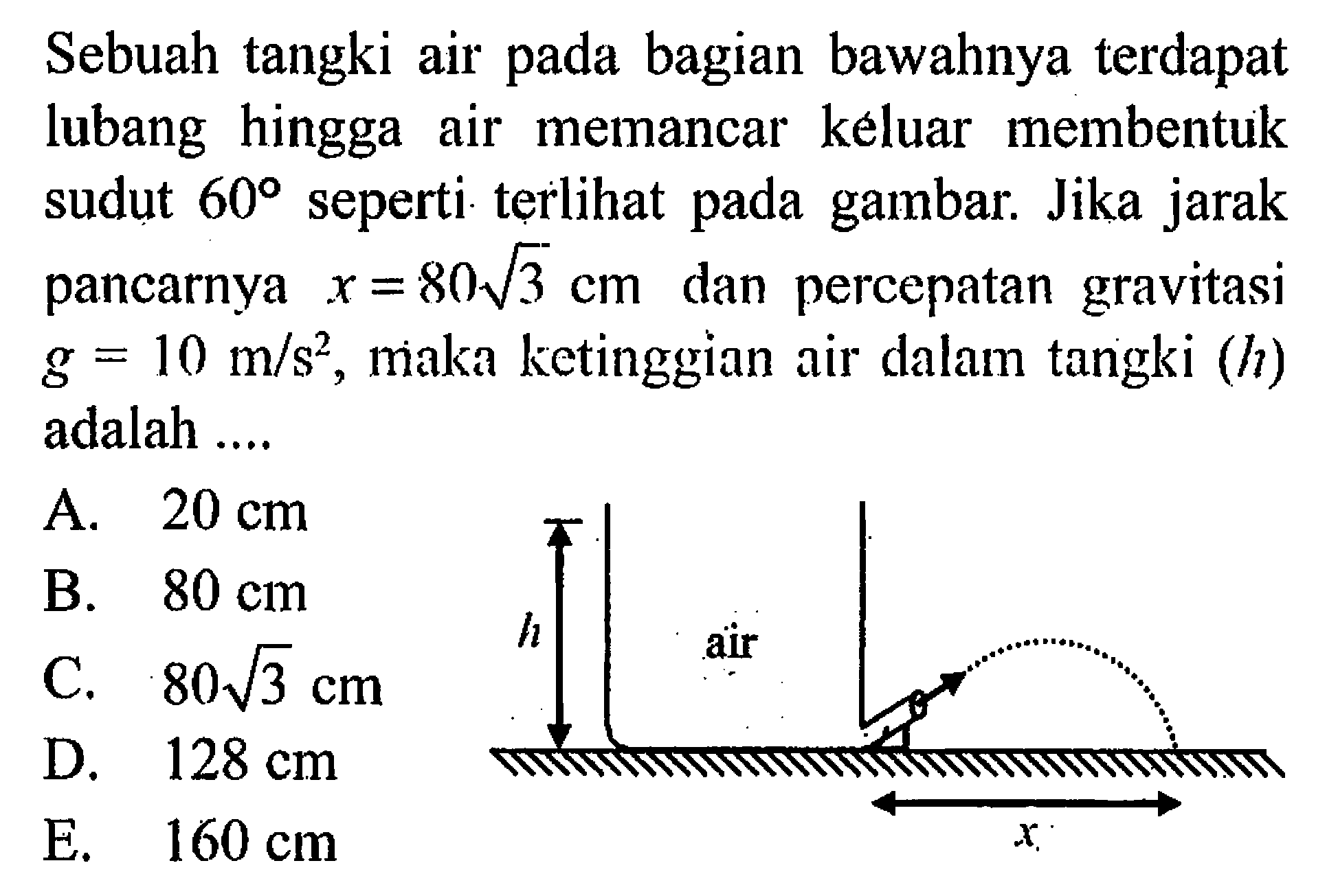 Sebuah tangki air pada bagian bawahnya terdapat lubang hingga air memancar keluar membentuk sudut 60 seperti terlihat pada gambar. Jika jarak pancarnya x=80 akar(3) cm dan percepatan gravitasi g=10 m/s^2, maka ketinggian air dalam tangki (h) adalah .... h air x 