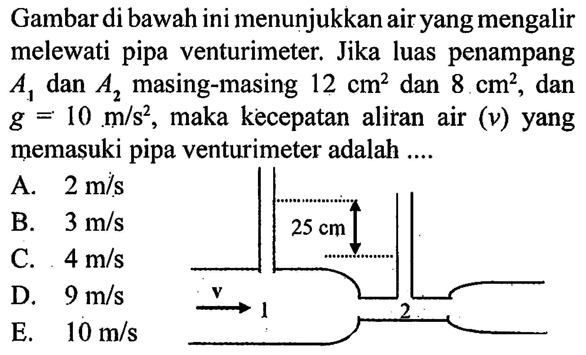 Gambar di bawah ini menunjukkan air yang mengalir melewati pipa venturimeter. Jika luas penampang  A1  dan  A2  masing-masing  12 cm^2  dan  8 cm^2 , dan  g=10 m/s^2 , maka kecepatan aliran air  (v)  yang memasuki pipa venturimeter adalah .... 