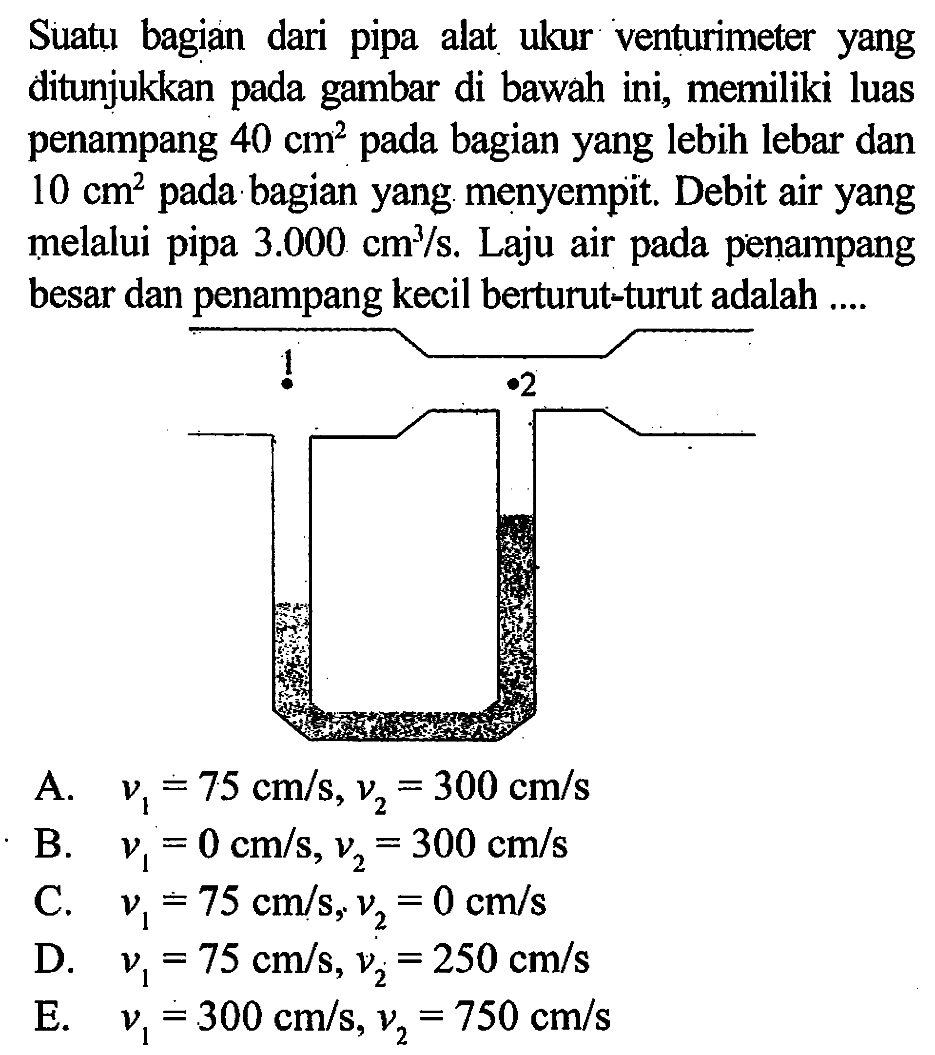 Suatu bagian dari pipa alat ukur venturimeter yang ditunjukkan pada gambar di bawah ini, memiliki luas penampang 40 cm^2 pada bagian yang lebih lebar dan 10 cm^2 pada bagian yang menyempit. Debit air yang melalui pipa 3.000 cm^3/s. Laju air pada penampang besar dan penampang kecil berturut-turut adalah .... 1 2 