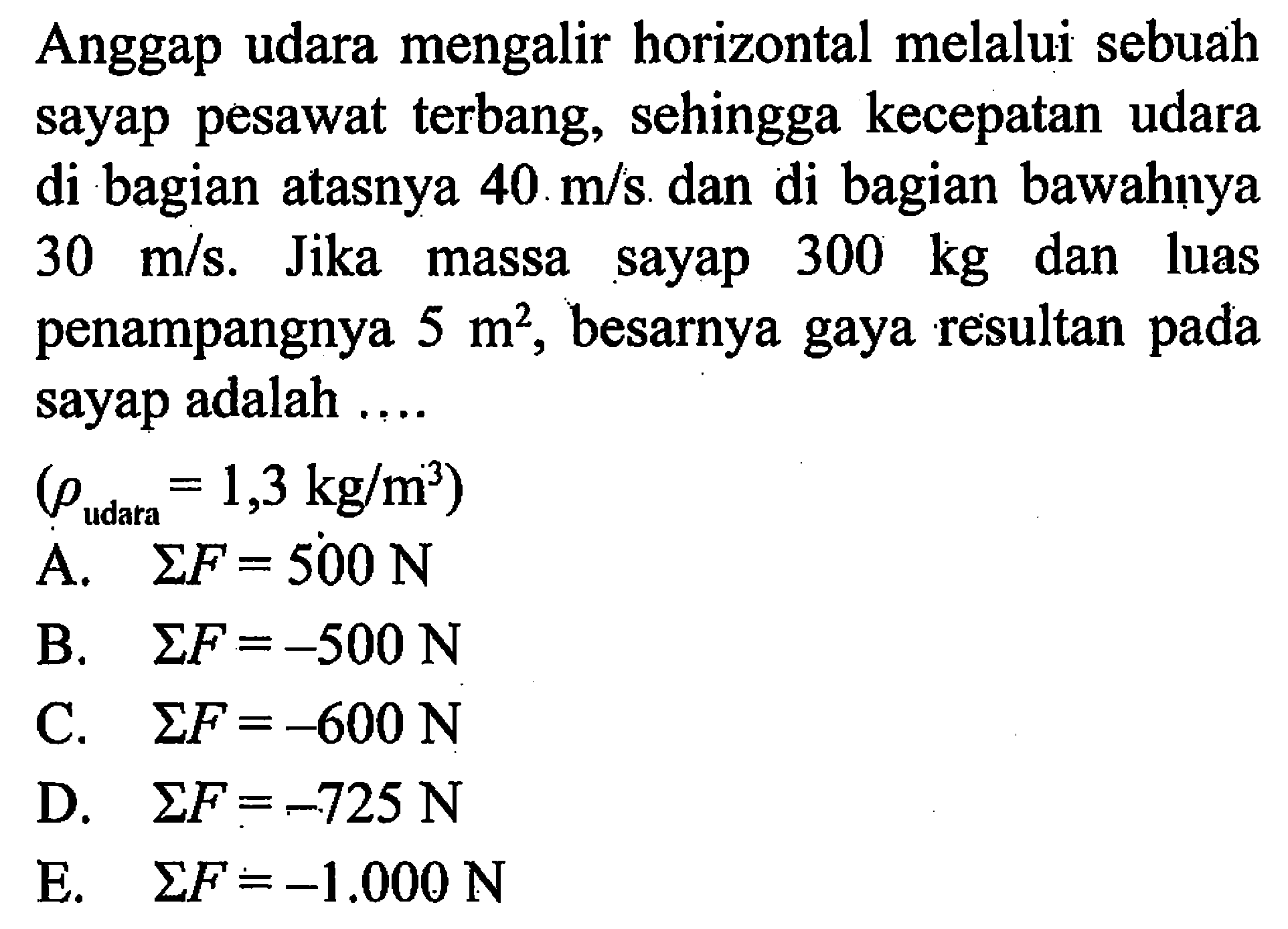 Anggap udara mengalir horizontal melalui sebuah sayap pesawat terbang, sehingga kecepatan udara di bagian atasnya 40 m/s dan di bagian bawahnya 30 m/s. Jika massa sayap 300 kg dan luas penampangnya 5 m^2, besarnya gaya resultan pada sayap adalah .... (rho udara =1,3 kg/m^3) 