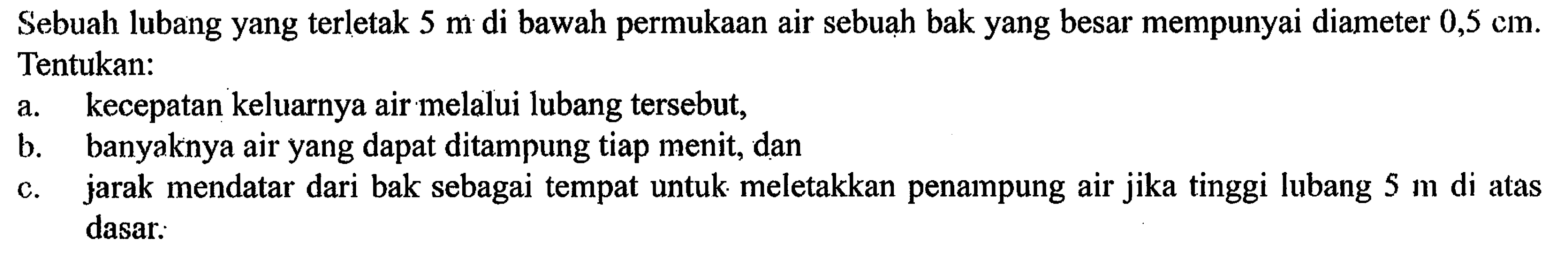 Sebuah lubang yang terletak 5 m di bawah permukaan air sebuah bak yang besar mempunyai diameter 0,5 cm. Tentukan: 
a. kecepatan keluarnya air melalui lubang tersebut, b. banyaknya air yang dapat ditampung tiap menit, dan c. jarak mendatar dari bak sebagai tempat untuk meletakkan penampung air jika tinggi lubang 5 m di atas dasar.