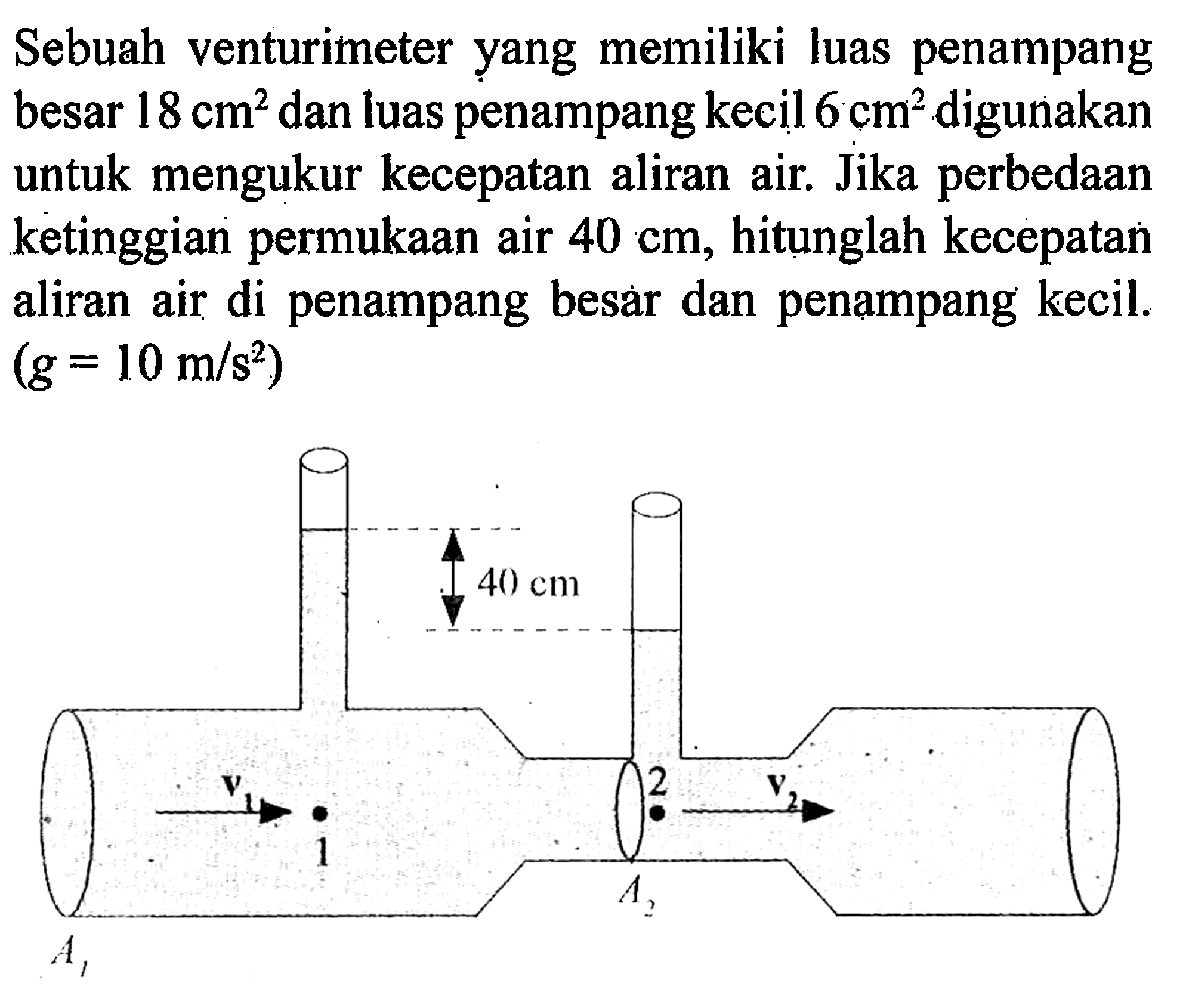 Sebuah venturimeter yang memiliki luas penampang besar 18 cm^2 dan luas penampang kecil 6 cm^2 digunakan untuk mengukur kecepatan aliran air. Jika perbedaan ketinggian permukaan air 40 cm, hitunglah kecepatan aliran air di penampang besar dan penampang kecil. (g=10 m/s^2) 