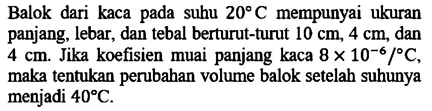 Balok dari kaca pada subu 20 C mempunyai ukuran panjang, lebar, dan tebal berturut-turut 10 cm, 4 cm, dan 4 cm. Jika koefisien muai panjang kaca 8 x 10^(-6)/ C, maka tentukan perubahan volume balok setelah suhunya menjadi 40 C.