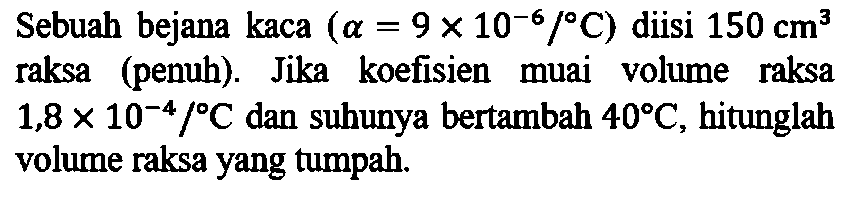 Sebuah bejana kaca (alpha = 9 x 10^(-6)/ C) diisi 150 cm^3 = raksa (penuh). Jika koefisien muai volume raksa 1,8 x 10^(-4)/ C dan suhunya bertambah 40 C, hitunglah volume raksa yang tumpah.