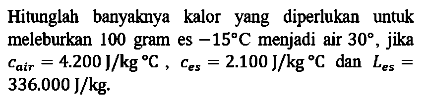 Hitunglah banyaknya kalor yang diperlukan untuk meleburkan 100 gram es -15 C menjadi air 30, jika c air = 4.200 J/kg C, c es = 2.100 J/kg C dan L es = 336.000 J/kg.