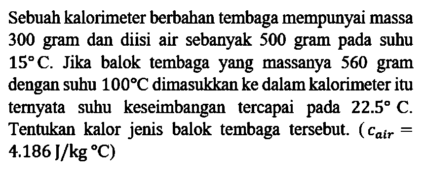 Sebuah kalorimeter berbahan tembaga mempunyai massa 300 gram dan diisi air sebanyak 500 gram pada suhu 15 C. Jika balok tembaga yang massanya 560 gram dengan suhu 100 C dimasukkan ke dalam kalorimeter itu ternyata suhu keseimbangan tercapai pada pada 22.5 C. Tentukan kalor jenis balok  tembaga  tersebut. (c air = 4.186 J/kg C)