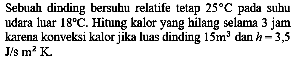 Sebuah dinding bersuhu relatife tetap 25 C pada suhu udara luar 18 C. Hitung kalor yang hilang selama 3 jam karena konveksi kalor jika luas dinding 15 m^3 dan h=3,5 J/s m^2 K