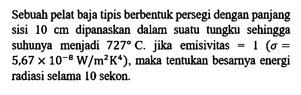 Sebuah pelat baja tipis berbentuk persegi dengan panjang sisi 10 cm dipanaskan dalam suatu tungku sehingga suhunya menjadi 727 C, jika emisivitas =1(sigma= 5,67x10^-8 W/m^2 K^4 ), maka tentukan besarnya energi radiasi selama 10 sekon. 